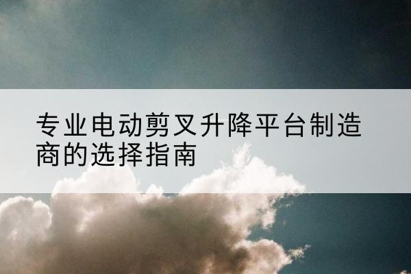 邹平电动剪叉升降平台厂家-专业电动剪叉升降平台制造商的选择指南