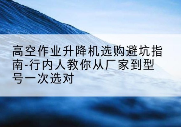 邹平升降平台厂家-高空作业升降机选购避坑指南-行内人教你从厂家到型号一次选对