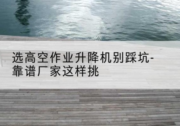 邹平剪叉式升降机厂家-选高空作业升降机别踩坑-靠谱厂家这样挑