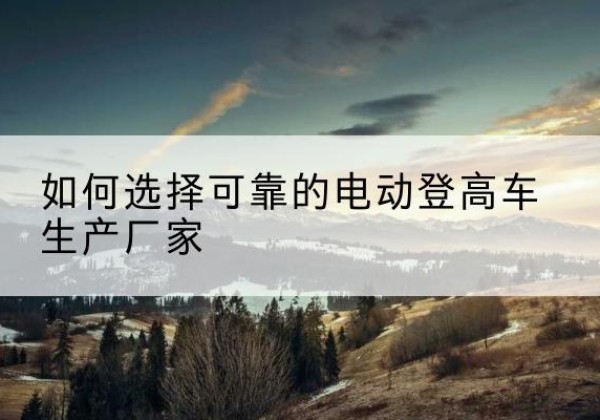 邹平电动登高车厂家-如何选择可靠的电动登高车生产厂家