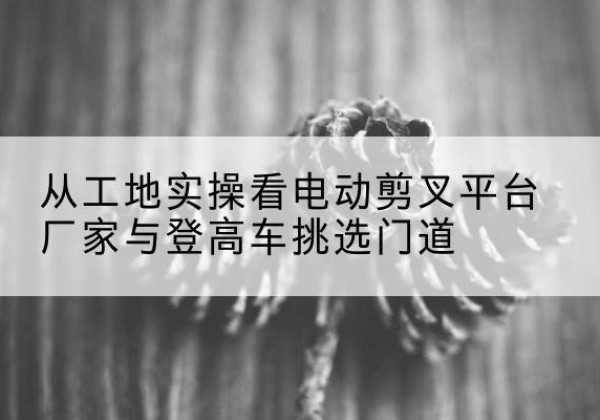 邹平电动剪叉升降平台厂家-从工地实操看电动剪叉平台厂家与登高车挑选门道