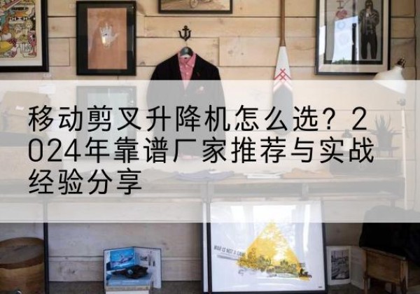 邹平升降平台厂家推荐-移动剪叉升降机怎么选？2024年靠谱厂家推荐与实战经验分享