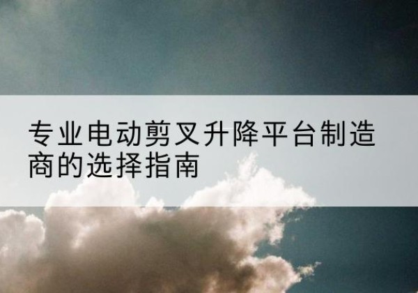 邹平电动剪叉升降平台厂家-专业电动剪叉升降平台制造商的选择指南